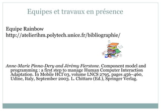 Equipes et travaux en présence
Equipe Rainbow
http://atelierihm.polytech.unice.fr/bibliographie/
Anne-Marie Pinna-Dery and Jérémy Fierstone. Component model and
programming : a first step to manage Human Computer Interaction
Adaptation. In Mobile HCI’03, volume LNCS 2795, pages 456–460,
Udine, Italy, September 2003. L. Chittaro (Ed.), Springer Verlag.
 