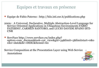Equipes et travaux en présence
 Equipe de Fabio Paterno : http://hiis.isti.cnr.it/publications.php
2009 : A Universal, Declarative, Multiple Abstraction-Level Language for
Service-Oriented Applications in Ubiquitous Environments FABIO
PATERNO’, CARMEN SANTORO, and LUCIO DAVIDE SPANO ISTI-
CNR
 ServFace http://www.servface.eu/index.php?
option=com_docman&task=cat_view&gid=34&limit=5&limitstart=0&o
rder=date&dir=DESC&Itemid=60
Service Composition at the Presentation Layer using Web Service
Annotations
 