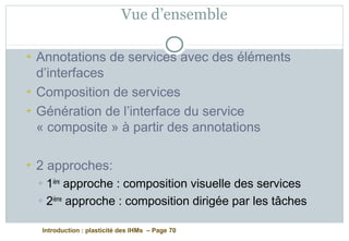 Introduction : plasticité des IHMs – Page 70
Vue d’ensemble
+ Annotations de services avec des éléments
d’interfaces
+ Composition de services
+ Génération de l’interface du service
« composite » à partir des annotations
+ 2 approches:
+ 1ière
approche : composition visuelle des services
+ 2ième
approche : composition dirigée par les tâches
 
