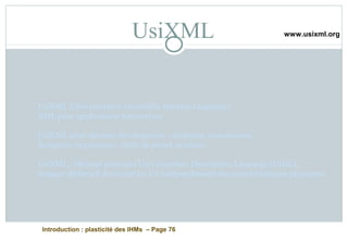 Introduction : plasticité des IHMs – Page 76
UsiXML
UsiXML USer Interface eXtensible Markup Language)
XML pour applications interactives
UsiXML pour des non développeurs : analystes, concepteurs,
designers, ergonomes, chefs de projet, novices,...
UsiXML : élément principal User Interface Description Language (UIDL),
langage déclaratif décrivant les UI indépendament des caractéristiques physiques.
www.usixml.org
 