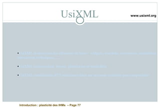 Introduction : plasticité des IHMs – Page 77
UsiXML
•UsiXML abstraction des éléments de base : widgets, controls, containers, modalities,
interaction techniques, ....
•UsiXML indépendant device, plateforme et modalités
•UsiXML reutilisation d’UI existantes dans un nouveau contexte par composition
www.usixml.org
 