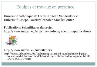 Equipes et travaux en présence
Université catholique de Louvain : Jean Vanderdonckt
Université Joseph Fourier Grenoble : Joelle Coutaz
Publications Scientifiques du projet
http://www.usixml.eu/effective-ie-done/scientific-publications
http://www.usixml.eu/newsletters
http://www.usixml.org/en/meixner-g-paterno-f-vanderdonckt-j-past-
present-and-future-of-model-based-user-interface-development.html?
IDC=465&IDD=1317
 