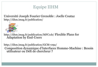 Equipe IIHM
Université Joseph Fourier Grenoble : Joelle Coutaz
http://iihm.imag.fr/publication/
http://iihm.imag.fr/publication/MFC11b/ Flexible Plans for
Adaptation by End-Users
http://iihm.imag.fr/publication/GCM+09a/
Composition dynamique d’Interfaces Homme-Machine : Besoin
utilisateur ou Défi de chercheur ?
 