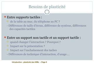 Introduction : plasticité des IHMs – Page 9
Besoins de plasticité
Entre supports tactiles :
 de la table au mur, du téléphone au PC ?
- Différences de taille d’écran, différence de système, différences
des capacités tactiles
Entre un support non tactile et un support tactile :
 quand changer l’interaction ? Pourquoi ?
 Impact sur la présentation ?
 Impact sur l’enchaînement des taches
- Différences de technique d’interaction, d’usage….
 