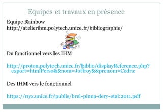 Equipes et travaux en présence
Equipe Rainbow
http://atelierihm.polytech.unice.fr/bibliographie/
Du fonctionnel vers les IHM
http://proton.polytech.unice.fr/biblio/displayReference.php?
export=htmlPerso&&nom=Joffroy&&prenom=Cédric
Des IHM vers le fonctionnel
https://nyx.unice.fr/publis/brel-pinna-dery-etal:2011.pdf
 