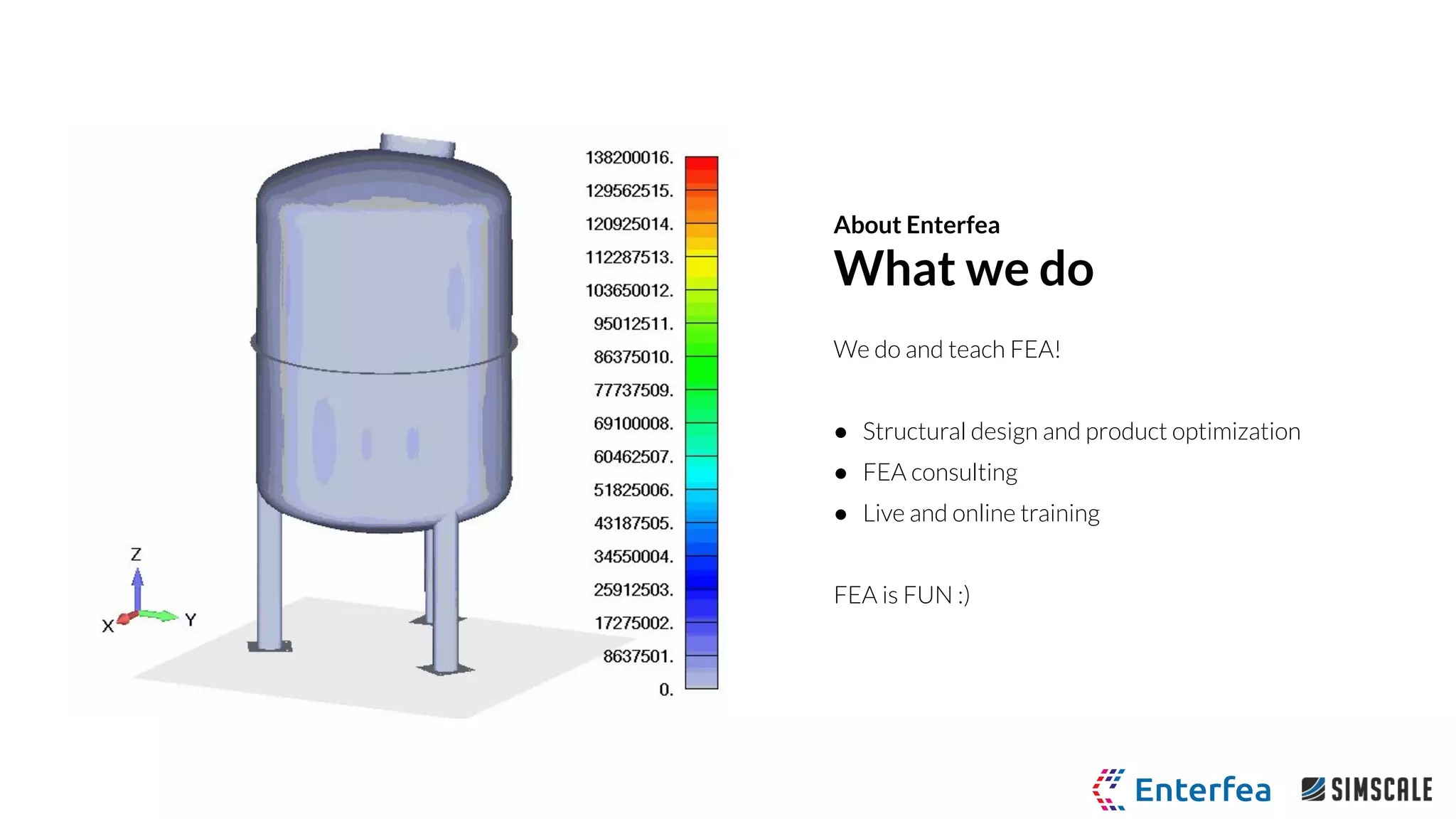 We do and teach FEA!
● Structural design and product optimization
● FEA consulting
● Live and online training
FEA is FUN :)
About Enterfea
What we do
 