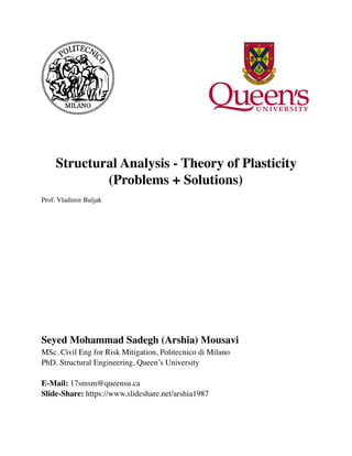 Structural Analysis - Theory of Plasticity
(Problems + Solutions)
Prof. Vladimir Buljak
Seyed Mohammad Sadegh (Arshia) Mousavi
MSc. Civil Eng for Risk Mitigation, Politecnico di Milano
PhD. Structural Engineering, Queen’s University
E-Mail: 17smsm@queensu.ca 
Slide-Share: https://www.slideshare.net/arshia1987
 