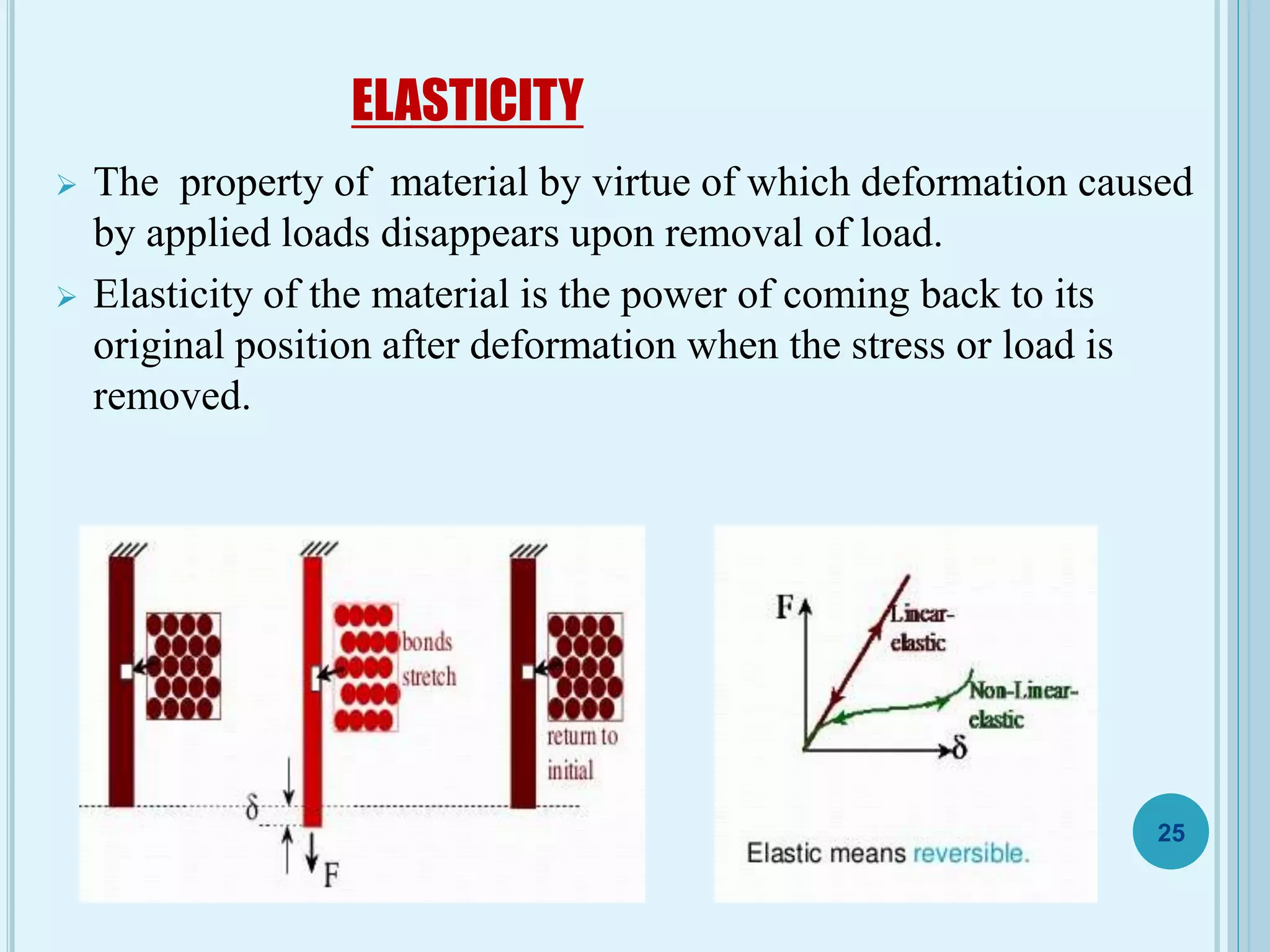 ELASTICITY
 The property of material by virtue of which deformation caused
by applied loads disappears upon removal of load.
 Elasticity of the material is the power of coming back to its
original position after deformation when the stress or load is
removed.
25
 