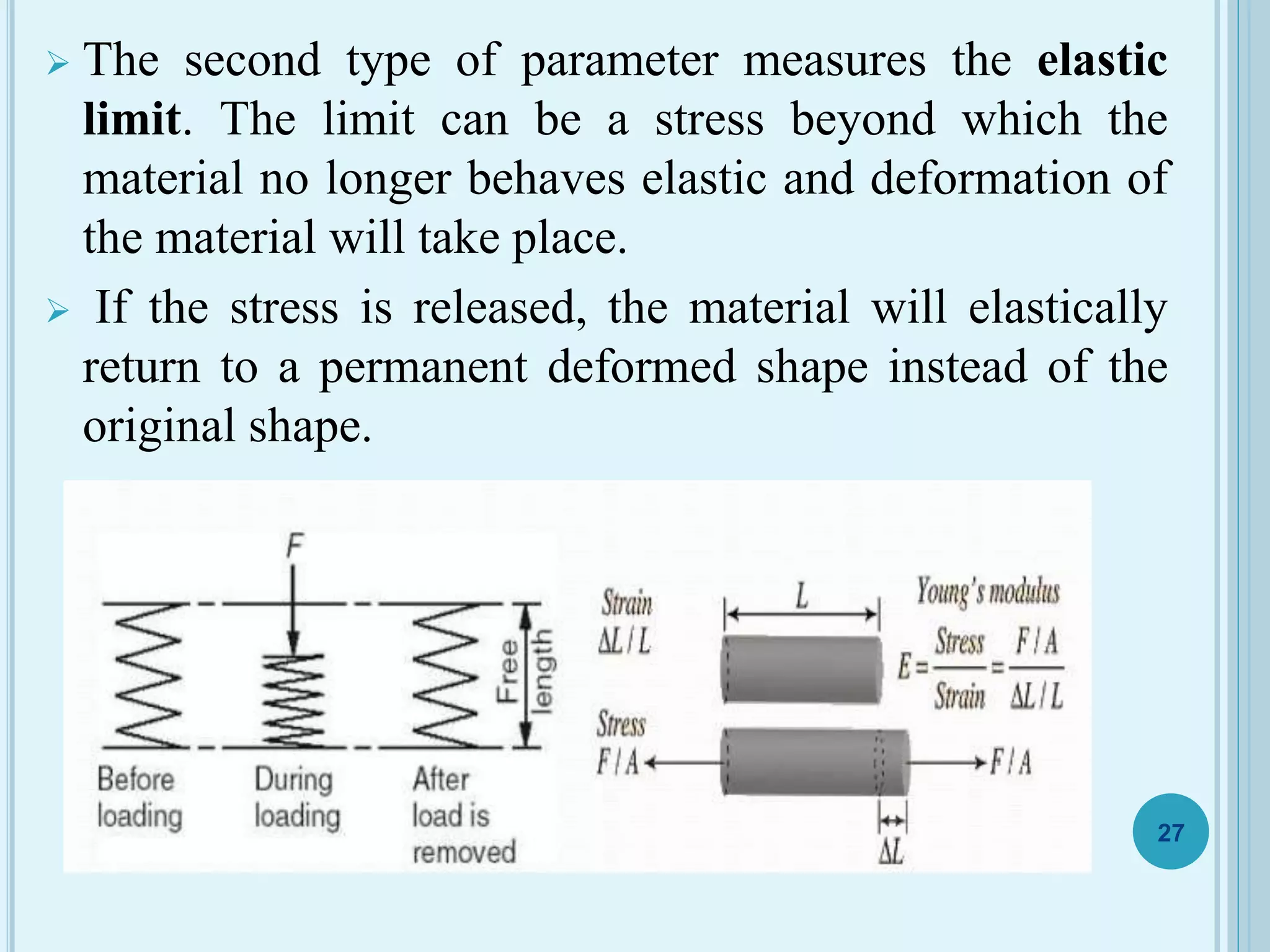  The second type of parameter measures the elastic
limit. The limit can be a stress beyond which the
material no longer behaves elastic and deformation of
the material will take place.
 If the stress is released, the material will elastically
return to a permanent deformed shape instead of the
original shape.
27
 