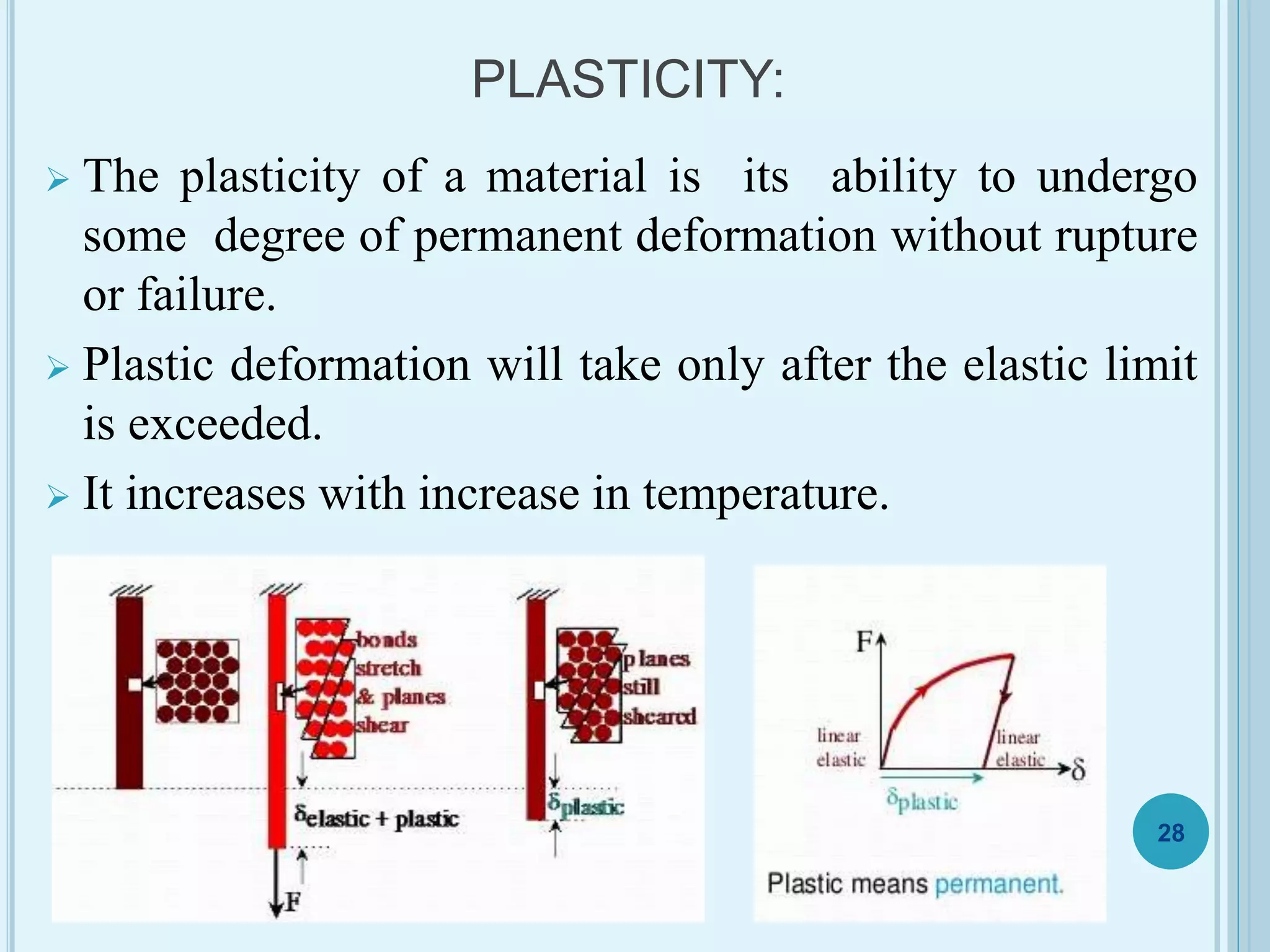 PLASTICITY:
 The plasticity of a material is its ability to undergo
some degree of permanent deformation without rupture
or failure.
 Plastic deformation will take only after the elastic limit
is exceeded.
 It increases with increase in temperature.
28
 