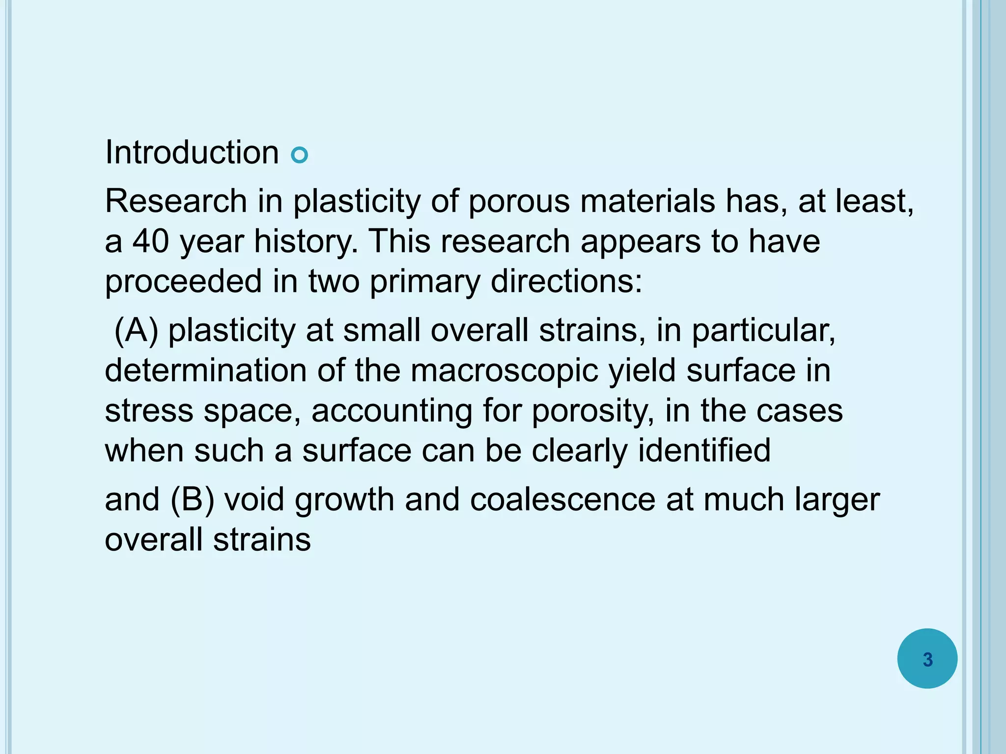 Introduction
Research in plasticity of porous materials has, at least,
a 40 year history. This research appears to have
proceeded in two primary directions:
(A) plasticity at small overall strains, in particular,
determination of the macroscopic yield surface in
stress space, accounting for porosity, in the cases
when such a surface can be clearly identified
and (B) void growth and coalescence at much larger
overall strains
3
 