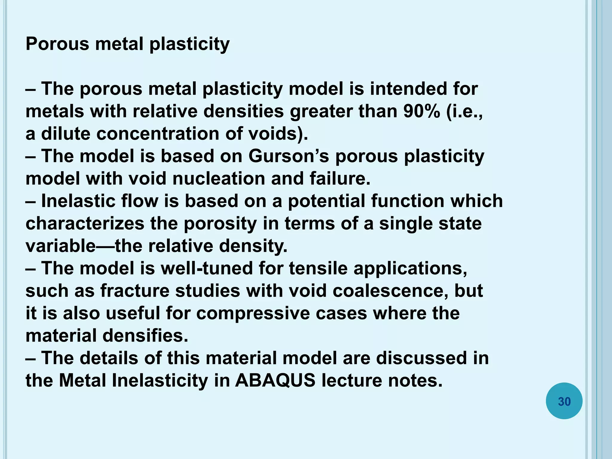 Porous metal plasticity
– The porous metal plasticity model is intended for
metals with relative densities greater than 90% (i.e.,
a dilute concentration of voids).
– The model is based on Gurson’s porous plasticity
model with void nucleation and failure.
– Inelastic flow is based on a potential function which
characterizes the porosity in terms of a single state
variable—the relative density.
– The model is well-tuned for tensile applications,
such as fracture studies with void coalescence, but
it is also useful for compressive cases where the
material densifies.
– The details of this material model are discussed in
the Metal Inelasticity in ABAQUS lecture notes.
30
 