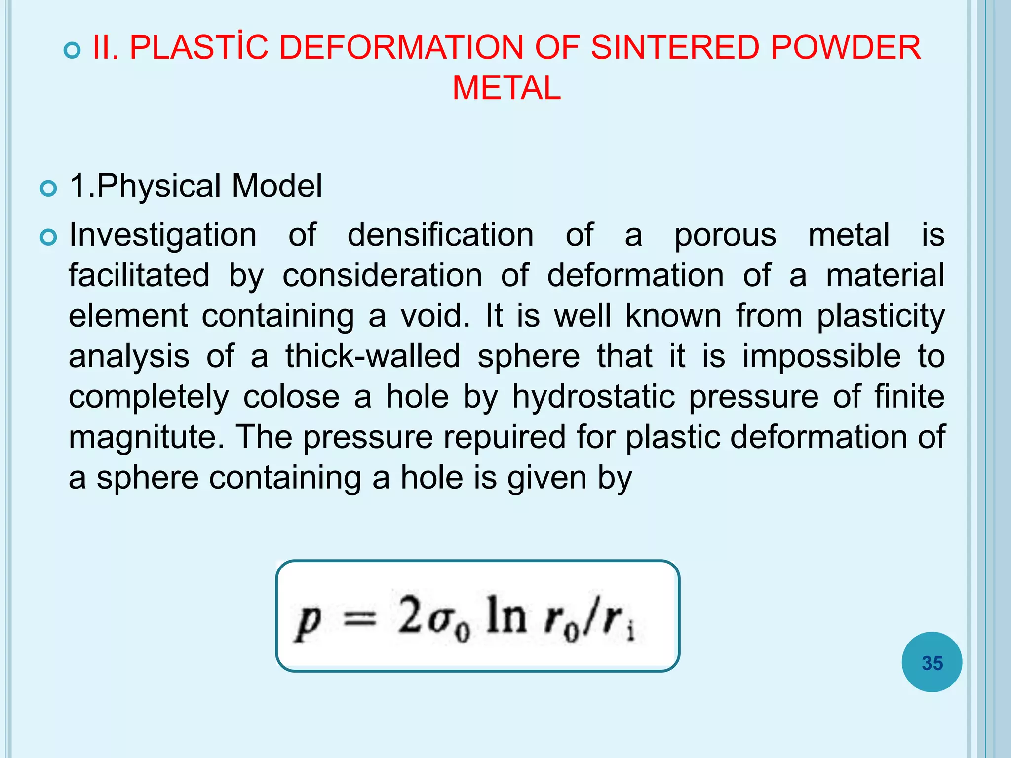  II. PLASTİC DEFORMATION OF SINTERED POWDER
METAL
 1.Physical Model
 Investigation of densification of a porous metal is
facilitated by consideration of deformation of a material
element containing a void. It is well known from plasticity
analysis of a thick-walled sphere that it is impossible to
completely colose a hole by hydrostatic pressure of finite
magnitute. The pressure repuired for plastic deformation of
a sphere containing a hole is given by
35
 