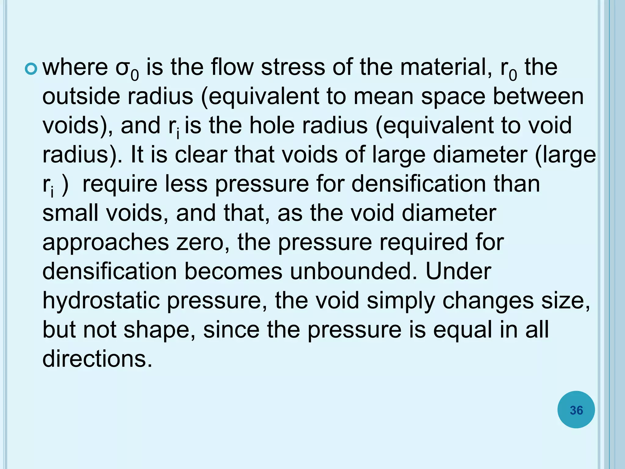  where σ0 is the flow stress of the material, r0 the
outside radius (equivalent to mean space between
voids), and ri is the hole radius (equivalent to void
radius). It is clear that voids of large diameter (large
ri ) require less pressure for densification than
small voids, and that, as the void diameter
approaches zero, the pressure required for
densification becomes unbounded. Under
hydrostatic pressure, the void simply changes size,
but not shape, since the pressure is equal in all
directions.
36
 