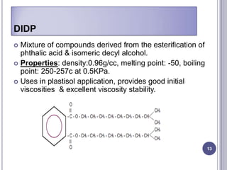 DIDP
 Mixture of compounds derived from the esterification of
  phthalic acid & isomeric decyl alcohol.
 Properties: density:0.96g/cc, melting point: -50, boiling
  point: 250-257c at 0.5KPa.
 Uses in plastisol application, provides good initial
  viscosities & excellent viscosity stability.




                                                              13
 