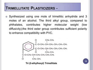 TRIMELLITATE PLASTICIZERS -
   Synthesized using one mole of trimellitic anhydride and 3
    moles of an alcohol. The third alkyl group, compared to
    phthalates, contributes higher molecular weight (low
    diffusivity);the third ester group contributes sufficient polarity
    to enhance compatibility with PVC.




                                                                    15
                  Tri (2-ethylhexyl) Trimellitate
 
