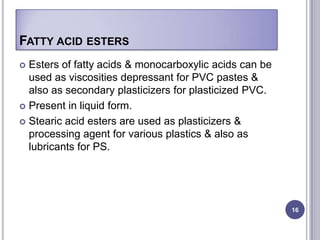 FATTY ACID ESTERS
 Esters of fatty acids & monocarboxylic acids can be
  used as viscosities depressant for PVC pastes &
  also as secondary plasticizers for plasticized PVC.
 Present in liquid form.

 Stearic acid esters are used as plasticizers &
  processing agent for various plastics & also as
  lubricants for PS.




                                                        16
 