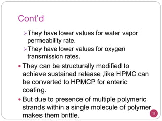 Cont’d
They have lower values for water vapor
permeability rate.
They have lower values for oxygen
transmission rates.
 They can be structurally modified to
achieve sustained release ,like HPMC can
be converted to HPMCP for enteric
coating.
 But due to presence of multiple polymeric
strands within a single molecule of polymer
makes them brittle. 11
 