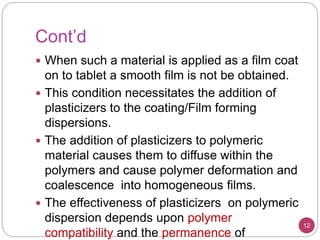 Cont’d
 When such a material is applied as a film coat
on to tablet a smooth film is not be obtained.
 This condition necessitates the addition of
plasticizers to the coating/Film forming
dispersions.
 The addition of plasticizers to polymeric
material causes them to diffuse within the
polymers and cause polymer deformation and
coalescence into homogeneous films.
 The effectiveness of plasticizers on polymeric
dispersion depends upon polymer
compatibility and the permanence of
12
 