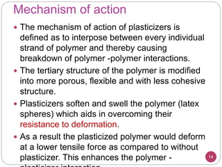 Mechanism of action
14
 The mechanism of action of plasticizers is
defined as to interpose between every individual
strand of polymer and thereby causing
breakdown of polymer -polymer interactions.
 The tertiary structure of the polymer is modified
into more porous, flexible and with less cohesive
structure.
 Plasticizers soften and swell the polymer (latex
spheres) which aids in overcoming their
resistance to deformation.
 As a result the plasticized polymer would deform
at a lower tensile force as compared to without
plasticizer. This enhances the polymer -
 