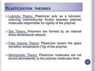 PLASTICIZATION THEORIES
 Lubricity Theory: Plasticizer acts as a lubricant,
reducing intermolecular friction between polymer
molecules responsible for rigidity of the polymer.
 Gel Theory: Polymers are formed by an internal
three-dimensional network
 Free Volume Theory: Plasticizer lowers the glass
transition temperature (Tg) of the polymer.
 Mechanistic Theory: Plasticizer molecules are not
bound permanently to the polymer molecules form.
17
 