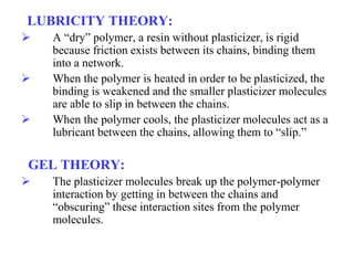 LUBRICITY THEORY:
 A “dry” polymer, a resin without plasticizer, is rigid
because friction exists between its chains, binding them
into a network.
 When the polymer is heated in order to be plasticized, the
binding is weakened and the smaller plasticizer molecules
are able to slip in between the chains.
 When the polymer cools, the plasticizer molecules act as a
lubricant between the chains, allowing them to “slip.”
GEL THEORY:
 The plasticizer molecules break up the polymer-polymer
interaction by getting in between the chains and
“obscuring” these interaction sites from the polymer
molecules.
 