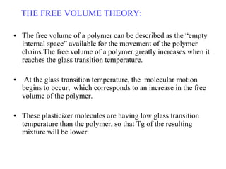THE FREE VOLUME THEORY:
• The free volume of a polymer can be described as the “empty
internal space” available for the movement of the polymer
chains.The free volume of a polymer greatly increases when it
reaches the glass transition temperature.
• At the glass transition temperature, the molecular motion
begins to occur, which corresponds to an increase in the free
volume of the polymer.
• These plasticizer molecules are having low glass transition
temperature than the polymer, so that Tg of the resulting
mixture will be lower.
 