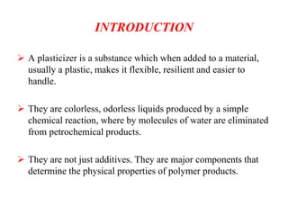 INTRODUCTION
 A plasticizer is a substance which when added to a material,
usually a plastic, makes it flexible, resilient and easier to
handle.
 They are colorless, odorless liquids produced by a simple
chemical reaction, where by molecules of water are eliminated
from petrochemical products.
 They are not just additives. They are major components that
determine the physical properties of polymer products.
 