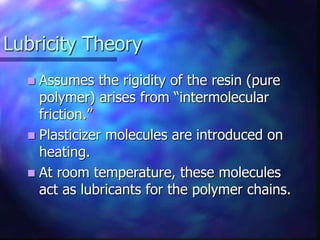 Lubricity Theory
 Assumes the rigidity of the resin (pure
polymer) arises from “intermolecular
friction.”
 Plasticizer molecules are introduced on
heating.
 At room temperature, these molecules
act as lubricants for the polymer chains.
 