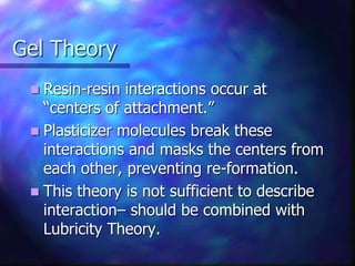 Gel Theory
 Resin-resin interactions occur at
“centers of attachment.”
 Plasticizer molecules break these
interactions and masks the centers from
each other, preventing re-formation.
 This theory is not sufficient to describe
interaction– should be combined with
Lubricity Theory.
 