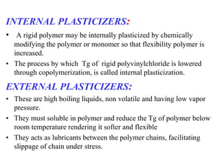 INTERNAL PLASTICIZERS:
• A rigid polymer may be internally plasticized by chemically
modifying the polymer or monomer so that flexibility polymer is
increased.
• The process by which Tg of rigid polyvinylchloride is lowered
through copolymerization, is called internal plasticization.
EXTERNAL PLASTICIZERS:
• These are high boiling liquids, non volatile and having low vapor
pressure.
• They must soluble in polymer and reduce the Tg of polymer below
room temperature rendering it softer and flexible
• They acts as lubricants between the polymer chains, facilitating
slippage of chain under stress.
 