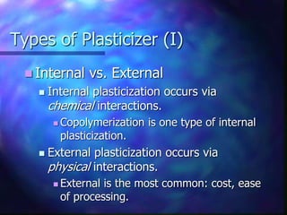 Types of Plasticizer (I)
 Internal vs. External
 Internal plasticization occurs via
chemical interactions.
 Copolymerization is one type of internal
plasticization.
 External plasticization occurs via
physical interactions.
 External is the most common: cost, ease
of processing.
 