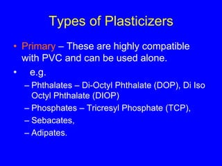 Types of Plasticizers
• Primary – These are highly compatible
with PVC and can be used alone.
• e.g.
– Phthalates – Di-Octyl Phthalate (DOP), Di Iso
Octyl Phthalate (DIOP)
– Phosphates – Tricresyl Phosphate (TCP),
– Sebacates,
– Adipates.
 