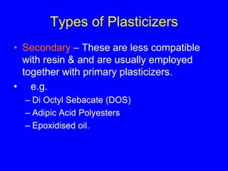 Types of Plasticizers
• Secondary – These are less compatible
with resin & and are usually employed
together with primary plasticizers.
• e.g.
– Di Octyl Sebacate (DOS)
– Adipic Acid Polyesters
– Epoxidised oil.
 