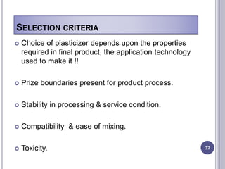 SELECTION CRITERIA
 Choice of plasticizer depends upon the properties
required in final product, the application technology
used to make it !!
 Prize boundaries present for product process.
 Stability in processing & service condition.
 Compatibility & ease of mixing.
 Toxicity. 32
 