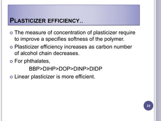 PLASTICIZER EFFICIENCY..
 The measure of concentration of plasticizer require
to improve a specifies softness of the polymer.
 Plasticizer efficiency increases as carbon number
of alcohol chain decreases.
 For phthalates,
BBP>DIHP>DOP>DINP>DIDP
 Linear plasticizer is more efficient.
33
 