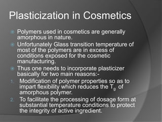 Plasticization in Cosmetics
 Polymers used in cosmetics are generally
amorphous in nature.
 Unfortunately Glass transition temperature of
most of the polymers are in excess of
conditions exposed for the cosmetic
manufacturing.
 Thus one needs to incorporate plasticizer
basically for two main reasons:-
1. Modification of polymer properties so as to
impart flexibility which reduces the Tg of
amorphous polymer.
2. To facilitate the processing of dosage form at
substantial temperature conditions to protect
the integrity of active ingredient.
 