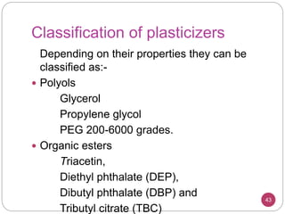 Classification of plasticizers
Depending on their properties they can be
classified as:-
 Polyols
Glycerol
Propylene glycol
PEG 200-6000 grades.
 Organic esters
Triacetin,
Diethyl phthalate (DEP),
Dibutyl phthalate (DBP) and
Tributyl citrate (TBC)
43
 