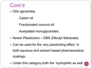 Cont’d
 Oils/ glycerides
Castor oil
Fractionated coconut oil
Acetylated monoglycerides.
 Newer Plasticizers – DBS (Dibutyl Sebacate).
 Can be used for the very plasticizing effect in
both aqueous and solvent based pharmaceutical
coatings.
 Under this category both the hydrophilic as well 44
 