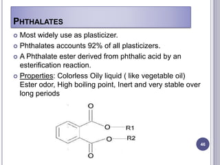 PHTHALATES
46
 Most widely use as plasticizer.
 Phthalates accounts 92% of all plasticizers.
 A Phthalate ester derived from phthalic acid by an
esterification reaction.
 Properties: Colorless Oily liquid ( like vegetable oil)
Ester odor, High boiling point, Inert and very stable over
long periods
 