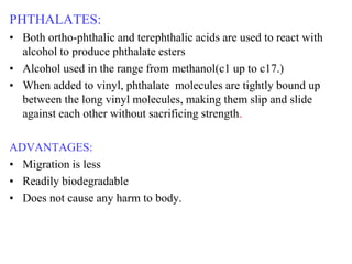 PHTHALATES:
• Both ortho-phthalic and terephthalic acids are used to react with
alcohol to produce phthalate esters
• Alcohol used in the range from methanol(c1 up to c17.)
• When added to vinyl, phthalate molecules are tightly bound up
between the long vinyl molecules, making them slip and slide
against each other without sacrificing strength.
ADVANTAGES:
• Migration is less
• Readily biodegradable
• Does not cause any harm to body.
 