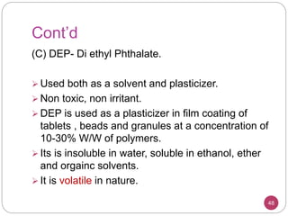 Cont’d
(C) DEP- Di ethyl Phthalate.
 Used both as a solvent and plasticizer.
 Non toxic, non irritant.
 DEP is used as a plasticizer in film coating of
tablets , beads and granules at a concentration of
10-30% W/W of polymers.
 Its is insoluble in water, soluble in ethanol, ether
and orgainc solvents.
 It is volatile in nature.
48
 