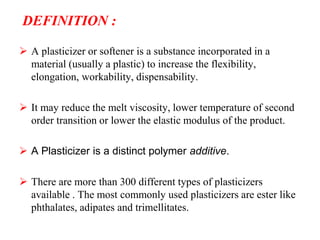 DEFINITION :
 A plasticizer or softener is a substance incorporated in a
material (usually a plastic) to increase the flexibility,
elongation, workability, dispensability.
 It may reduce the melt viscosity, lower temperature of second
order transition or lower the elastic modulus of the product.
 A Plasticizer is a distinct polymer additive.
 There are more than 300 different types of plasticizers
available . The most commonly used plasticizers are ester like
phthalates, adipates and trimellitates.
 