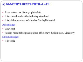 A) DI-2-ETHYLHEXYL PHTHALATE:
 Also known as di-octyl phthalate.
 It is considered as the industry standard.
 It is phthalate ester of alcohol 2-ethylhexanol.
Advantages
 Low cost
 Posses reasonable plasticizing efficiency, fusion rate , viscosity
Disadvantages:
 It is toxic
 