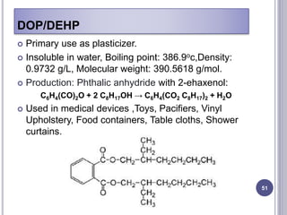 DOP/DEHP
51
 Primary use as plasticizer.
 Insoluble in water, Boiling point: 386.9oc,Density:
0.9732 g/L, Molecular weight: 390.5618 g/mol.
 Production: Phthalic anhydride with 2-ehaxenol:
C6H4(CO)2O + 2 C8H17OH → C6H4(CO2 C8H17)2 + H2O
 Used in medical devices ,Toys, Pacifiers, Vinyl
Upholstery, Food containers, Table cloths, Shower
curtains.
 