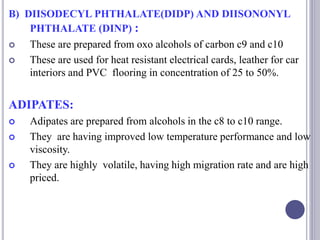 B) DIISODECYL PHTHALATE(DIDP) AND DIISONONYL
PHTHALATE (DINP) :
 These are prepared from oxo alcohols of carbon c9 and c10
 These are used for heat resistant electrical cards, leather for car
interiors and PVC flooring in concentration of 25 to 50%.
ADIPATES:
 Adipates are prepared from alcohols in the c8 to c10 range.
 They are having improved low temperature performance and low
viscosity.
 They are highly volatile, having high migration rate and are high
priced.
 