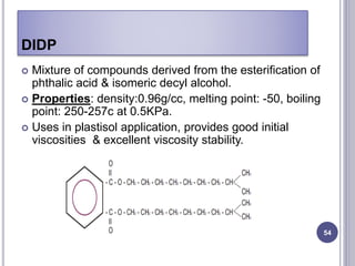 DIDP
54
 Mixture of compounds derived from the esterification of
phthalic acid & isomeric decyl alcohol.
 Properties: density:0.96g/cc, melting point: -50, boiling
point: 250-257c at 0.5KPa.
 Uses in plastisol application, provides good initial
viscosities & excellent viscosity stability.
 