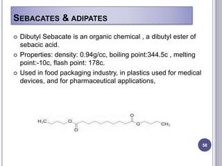 SEBACATES & ADIPATES
58
 Dibutyl Sebacate is an organic chemical , a dibutyl ester of
sebacic acid.
 Properties: density: 0.94g/cc, boiling point:344.5c , melting
point:-10c, flash point: 178c.
 Used in food packaging industry, in plastics used for medical
devices, and for pharmaceutical applications,
 