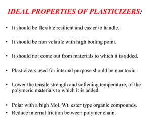 IDEAL PROPERTIES OF PLASTICIZERS:
• It should be flexible resilient and easier to handle.
• It should be non volatile with high boiling point.
• It should not come out from materials to which it is added.
• Plasticizers used for internal purpose should be non toxic.
• Lower the tensile strength and softening temperature, of the
polymeric materials to which it is added.
• Polar with a high Mol. Wt. ester type organic compounds.
• Reduce internal friction between polymer chain.
 