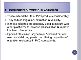 OLIGOMERIC/POLYMERIC PLASTICIZER
 These extend the life of PVC products considerably
 They reduce migration, extraction & volatility.
 In these adipates are generally used in mixture with
other plasticizer to increase plasticization & improve
low temp. Properties.
 Epoxied plasticizer (soybean oil & linseed oil) are
used as stabilizing plasticizer offering properties of
migration resistance in PVC compounds.
61
 